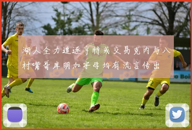 湖人全力追逐亨特或交易克内与八村嘴哥库明加字母均有流言传出
