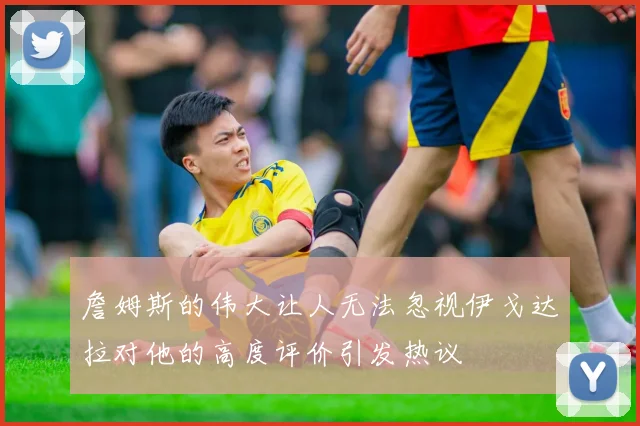 詹姆斯的伟大让人无法忽视伊戈达拉对他的高度评价引发热议