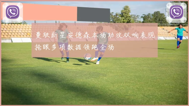 曼联新星安德森本场助攻双响表现抢眼多项数据领跑全场