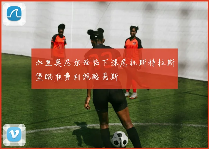 加里奥尼尔面临下课危机斯特拉斯堡瞄准费利佩路易斯