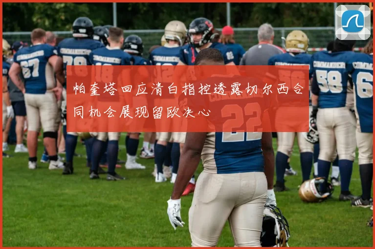 帕奎塔回应清白指控透露切尔西合同机会展现留欧决心