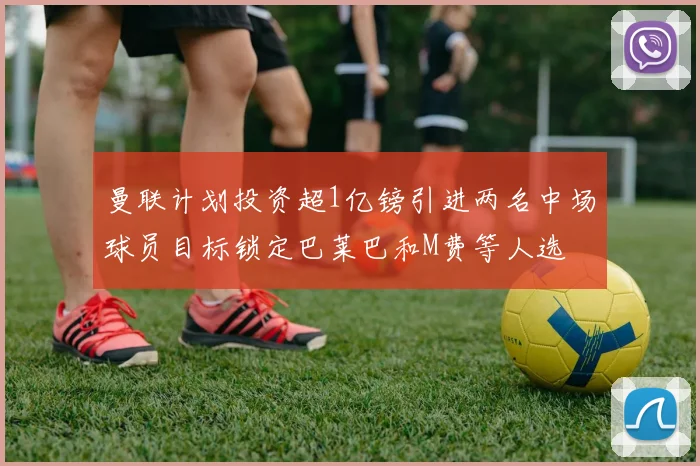 曼联计划投资超1亿镑引进两名中场球员目标锁定巴莱巴和M费等人选