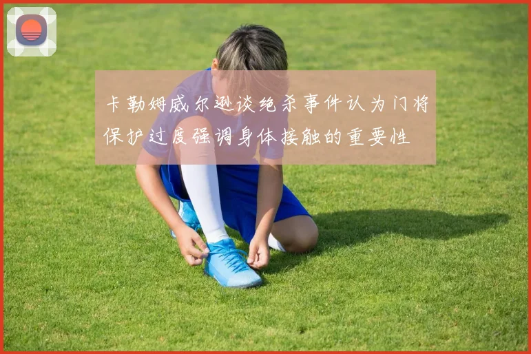 卡勒姆威尔逊谈绝杀事件认为门将保护过度强调身体接触的重要性