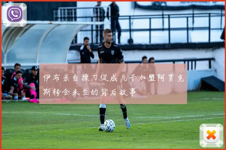 伊布亲自操刀促成儿子加盟阿贾克斯转会米兰的背后故事