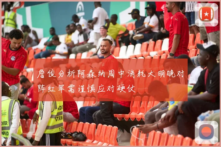 詹俊分析阿森纳周中消耗大明晚对阵红军需谨慎应对硬仗