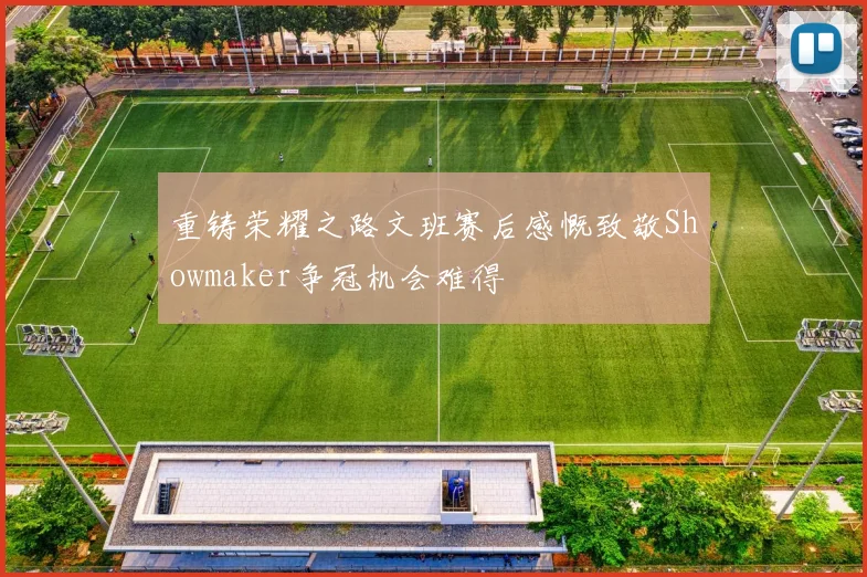 重铸荣耀之路文班赛后感慨致敬Showmaker争冠机会难得