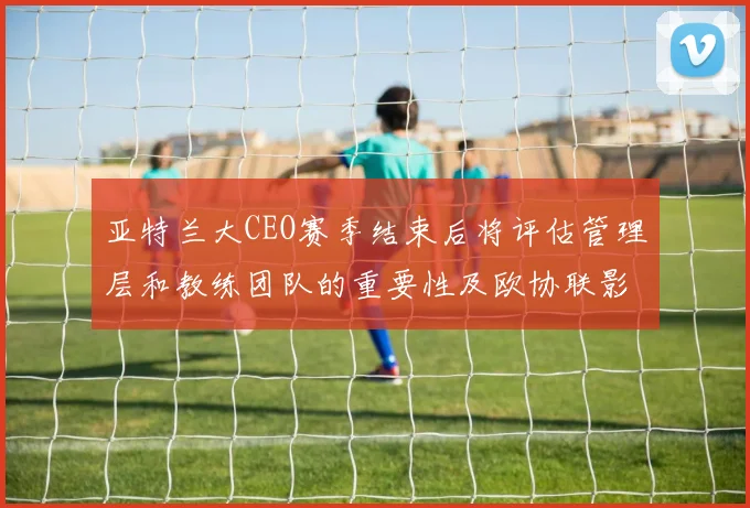 亚特兰大CEO赛季结束后将评估管理层和教练团队的重要性及欧协联影响