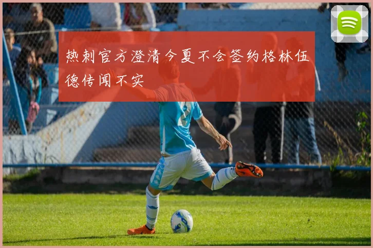 热刺官方澄清今夏不会签约格林伍德传闻不实