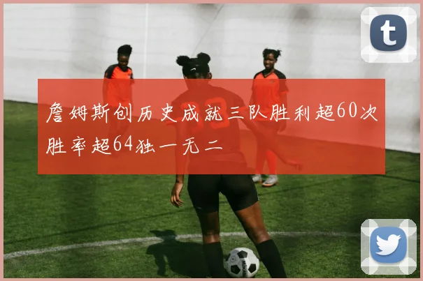 詹姆斯创历史成就三队胜利超60次胜率超64独一无二