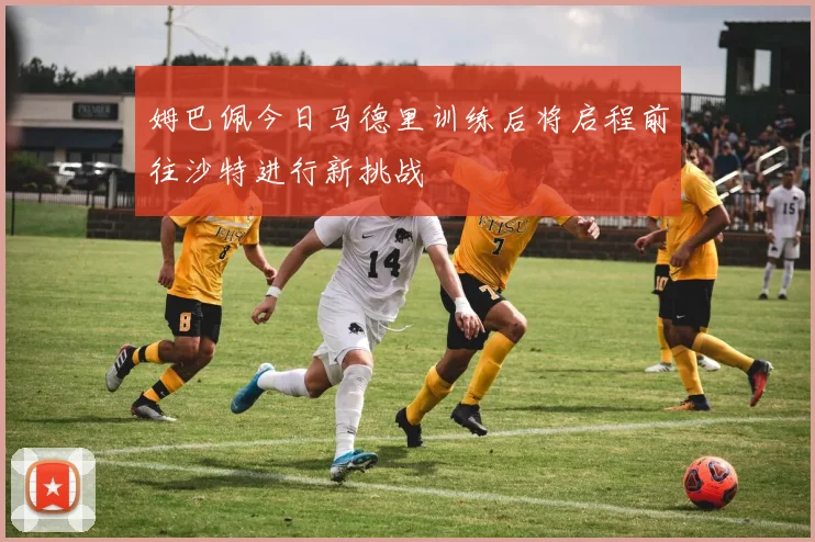 姆巴佩今日马德里训练后将启程前往沙特进行新挑战