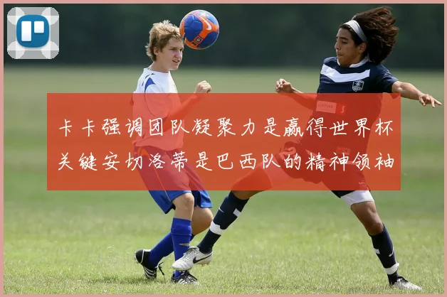 卡卡强调团队凝聚力是赢得世界杯关键安切洛蒂是巴西队的精神领袖