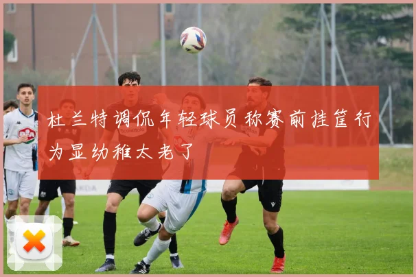 杜兰特调侃年轻球员称赛前挂筐行为显幼稚太老了