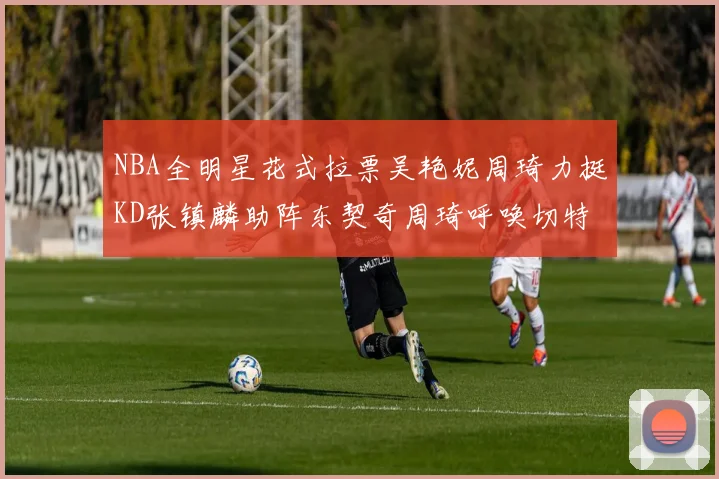 NBA全明星花式拉票吴艳妮周琦力挺KD张镇麟助阵东契奇周琦呼唤切特共襄盛举