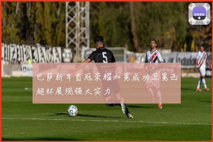 巴萨新年首冠荣耀加冕成功卫冕西超杯展现强大实力