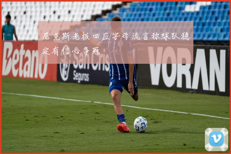 尼克斯老板回应字母流言称球队稳定有信心争冠