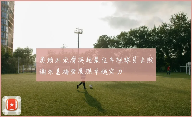 奥赖利荣膺英超最佳年轻球员击败谢尔基梅努展现卓越实力