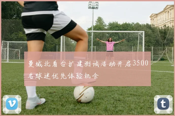 曼城北看台扩建测试活动开启3500名球迷优先体验机会