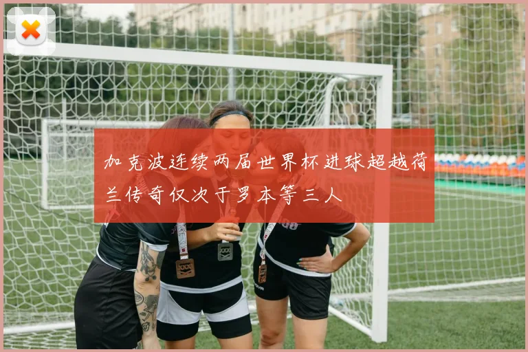 加克波连续两届世界杯进球超越荷兰传奇仅次于罗本等三人