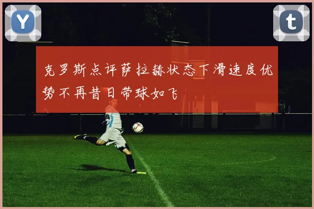 克罗斯点评萨拉赫状态下滑速度优势不再昔日带球如飞