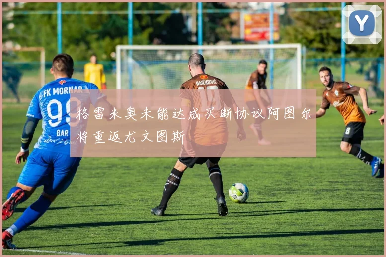 格雷米奥未能达成买断协议阿图尔将重返尤文图斯