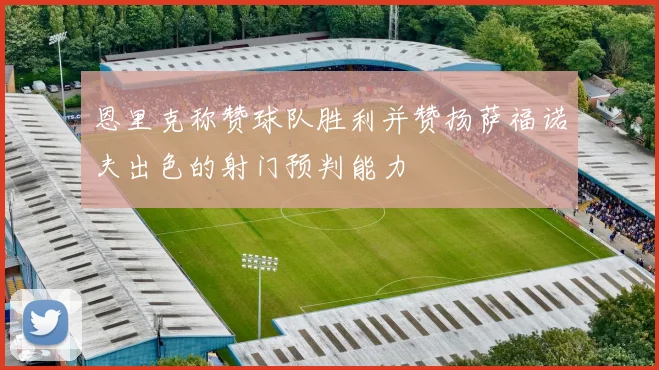 恩里克称赞球队胜利并赞扬萨福诺夫出色的射门预判能力