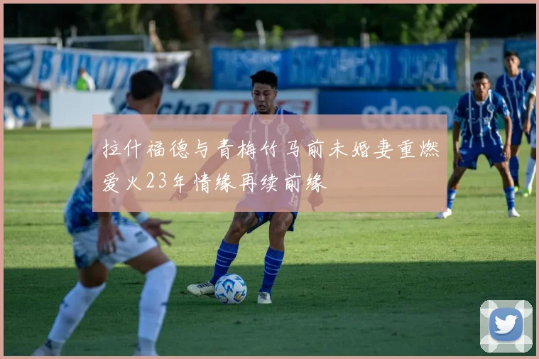 拉什福德与青梅竹马前未婚妻重燃爱火23年情缘再续前缘