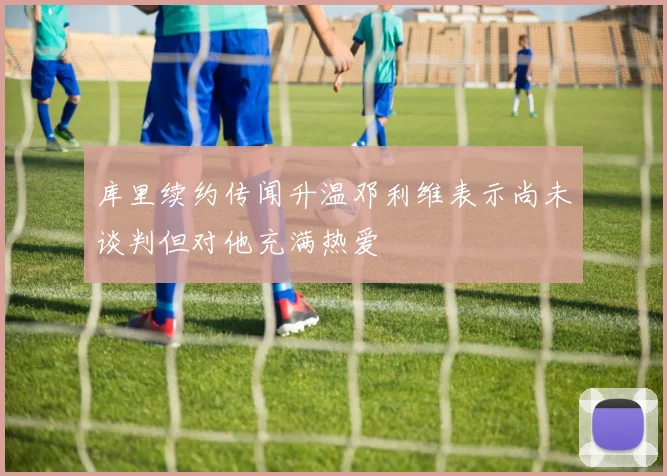库里续约传闻升温邓利维表示尚未谈判但对他充满热爱