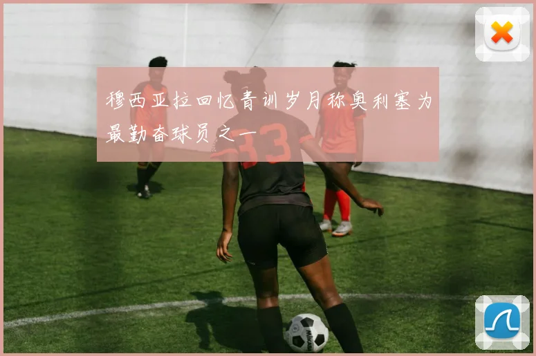 穆西亚拉回忆青训岁月称奥利塞为最勤奋球员之一