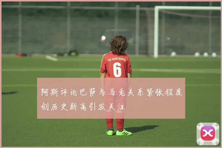 阿斯评论巴萨与马竞关系紧张程度创历史新高引发关注