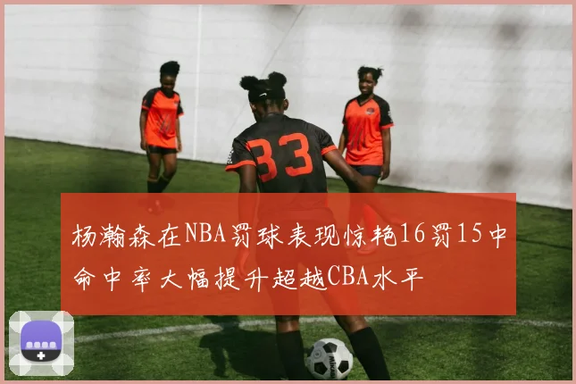 杨瀚森在NBA罚球表现惊艳16罚15中命中率大幅提升超越CBA水平