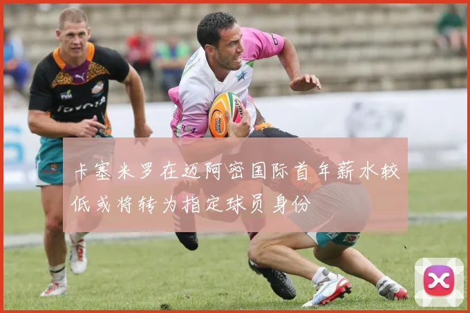 卡塞米罗在迈阿密国际首年薪水较低或将转为指定球员身份