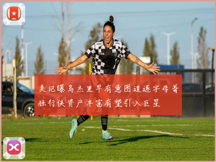 美记曝乌杰里早有意图追逐字母哥独行侠资产丰富有望引入巨星