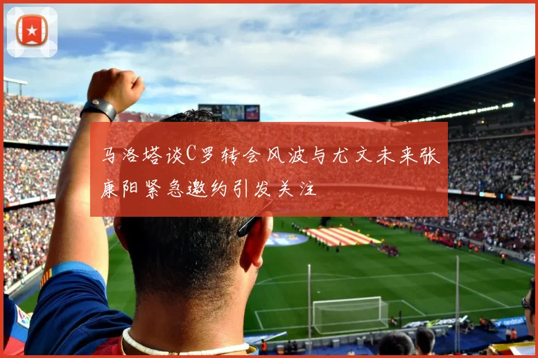 马洛塔谈C罗转会风波与尤文未来张康阳紧急邀约引发关注
