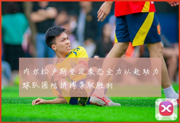 内尔松卢斯坚定表态全力以赴助力球队团结拼搏争取胜利